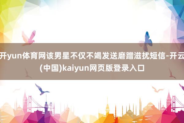 开yun体育网该男星不仅不竭发送磨蹭滋扰短信-开云(中国)kaiyun网页版登录入口
