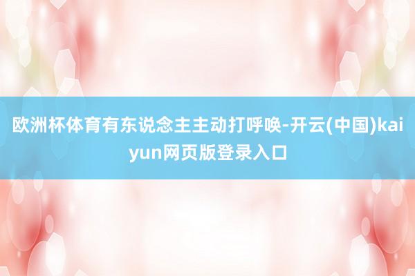 欧洲杯体育有东说念主主动打呼唤-开云(中国)kaiyun网页版登录入口