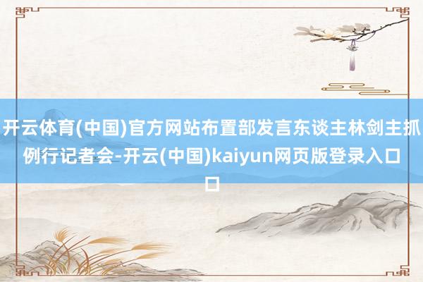 开云体育(中国)官方网站布置部发言东谈主林剑主抓例行记者会-开云(中国)kaiyun网页版登录入口