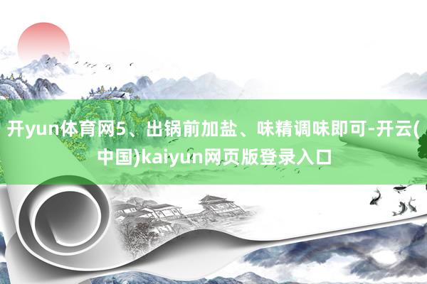 开yun体育网5、出锅前加盐、味精调味即可-开云(中国)kaiyun网页版登录入口