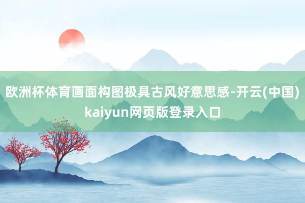 欧洲杯体育画面构图极具古风好意思感-开云(中国)kaiyun网页版登录入口