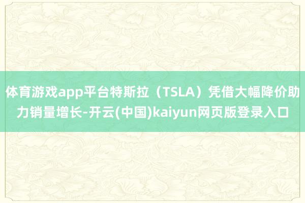 体育游戏app平台特斯拉（TSLA）凭借大幅降价助力销量增长-开云(中国)kaiyun网页版登录入口