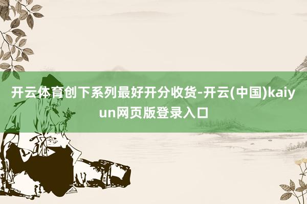 开云体育创下系列最好开分收货-开云(中国)kaiyun网页版登录入口