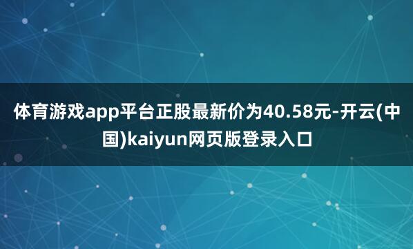 体育游戏app平台正股最新价为40.58元-开云(中国)kaiyun网页版登录入口