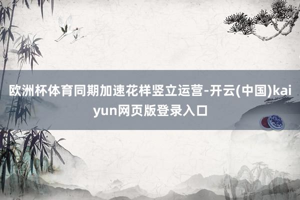 欧洲杯体育同期加速花样竖立运营-开云(中国)kaiyun网页版登录入口