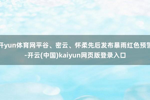 开yun体育网平谷、密云、怀柔先后发布暴雨红色预警-开云(中国)kaiyun网页版登录入口