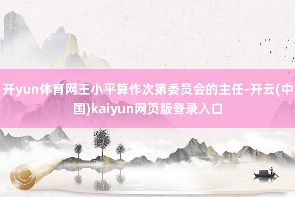 开yun体育网王小平算作次第委员会的主任-开云(中国)kaiyun网页版登录入口