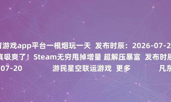 体育游戏app平台一根烟玩一天 发布时辰:2026-07-20 这回是真吸爽了!Steam无穷甩掉增量 超解压暴富 发布时辰:2026-07-20 游民星空联运游戏 更多 凡东谈主修仙传 天魔劫(笔墨版) 幻灵召唤师 神兵名胜 猫狩纪0.1折 1.76高攻速版 千年大粽子 打金单作事 遮天:帝路争锋 单机游戏 游戏资讯游戏评测游戏下载单机排名榜 游戏专区游戏攻略发售表 主机游戏 PS5游戏评测主机硬件 XSX电玩资讯 手机游戏 手游频谈苹果频谈手游攻略新游频谈 安卓频谈手游评测手游下载手游产业 动漫星空 在线动画 -->精彩杂谈动漫图库动漫音乐 动漫资讯动漫邻近 其他详细 杂谈文库游戏硬件讲武堂 空闲文娱道理道理科技游民社区 30天Faker