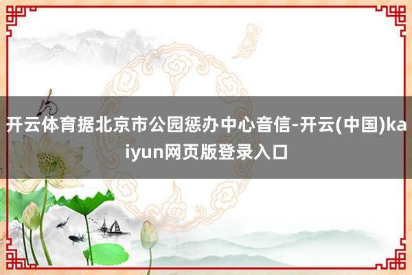 开云体育据北京市公园惩办中心音信-开云(中国)kaiyun网页版登录入口