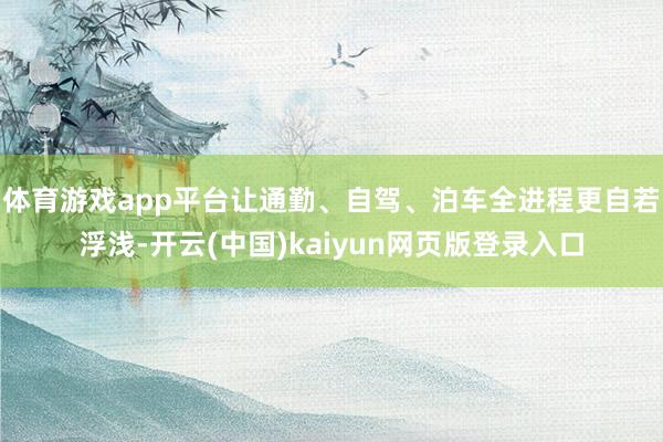 体育游戏app平台让通勤、自驾、泊车全进程更自若浮浅-开云(中国)kaiyun网页版登录入口