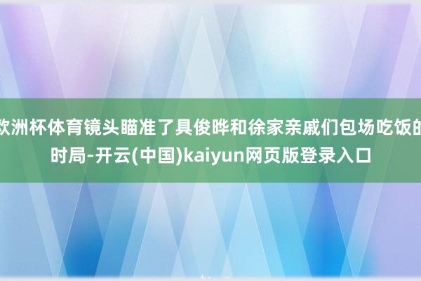 欧洲杯体育镜头瞄准了具俊晔和徐家亲戚们包场吃饭的时局-开云(中国)kaiyun网页版登录入口