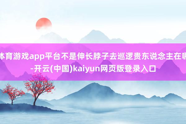 体育游戏app平台不是伸长脖子去巡逻贵东说念主在哪-开云(中国)kaiyun网页版登录入口