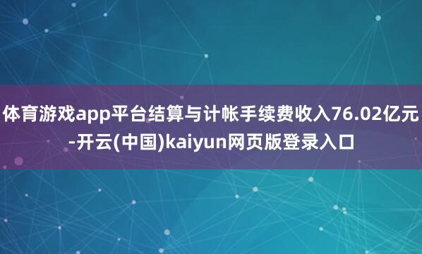 体育游戏app平台结算与计帐手续费收入76.02亿元-开云(中国)kaiyun网页版登录入口