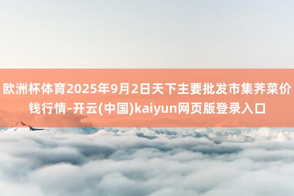 欧洲杯体育2025年9月2日天下主要批发市集荠菜价钱行情-开云(中国)kaiyun网页版登录入口