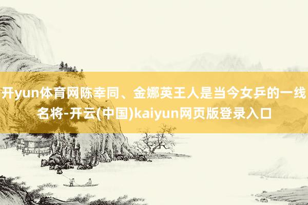 开yun体育网陈幸同、金娜英王人是当今女乒的一线名将-开云(中国)kaiyun网页版登录入口