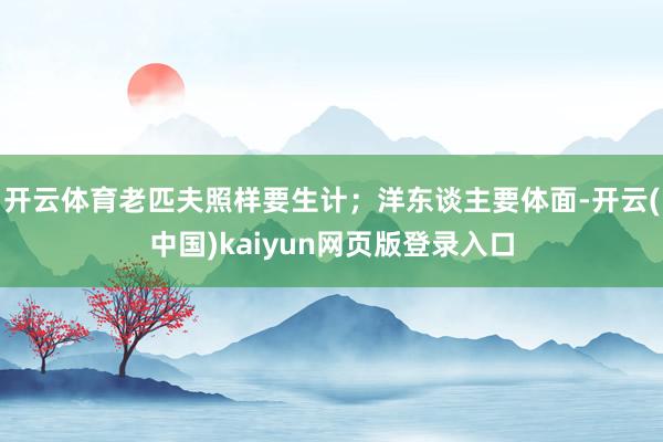 开云体育老匹夫照样要生计；洋东谈主要体面-开云(中国)kaiyun网页版登录入口