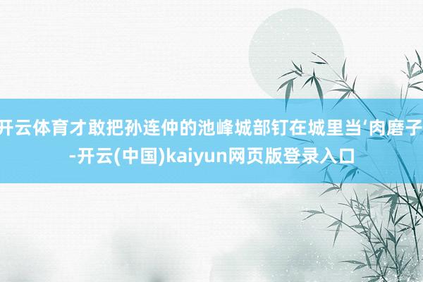 开云体育才敢把孙连仲的池峰城部钉在城里当‘肉磨子’-开云(中国)kaiyun网页版登录入口