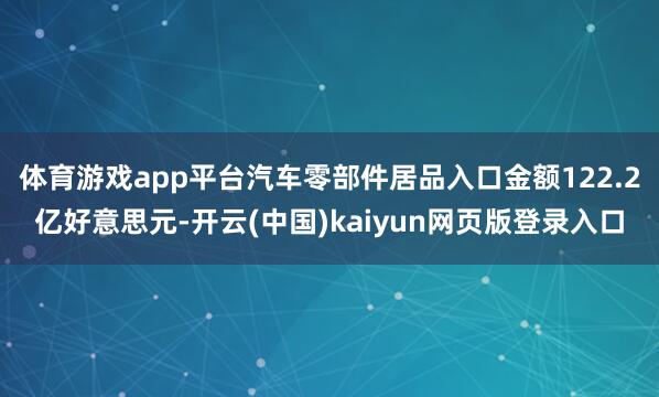 体育游戏app平台汽车零部件居品入口金额122.2亿好意思元-开云(中国)kaiyun网页版登录入口