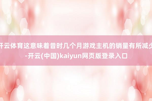 开云体育这意味着昔时几个月游戏主机的销量有所减少-开云(中国)kaiyun网页版登录入口