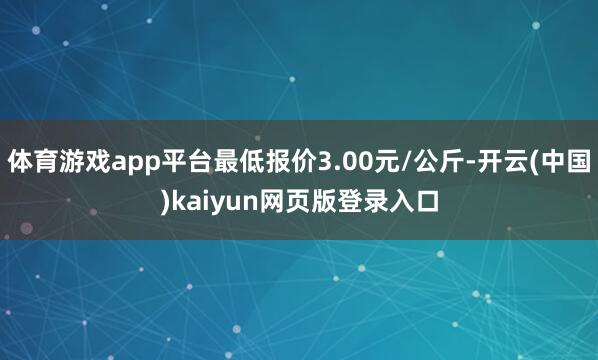 体育游戏app平台最低报价3.00元/公斤-开云(中国)kaiyun网页版登录入口
