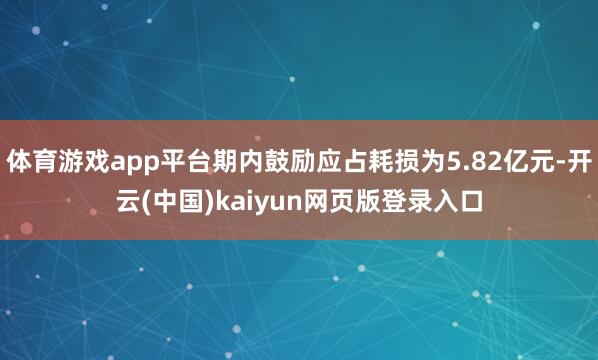 体育游戏app平台期内鼓励应占耗损为5.82亿元-开云(中国)kaiyun网页版登录入口