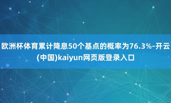 欧洲杯体育累计降息50个基点的概率为76.3%-开云(中国)kaiyun网页版登录入口