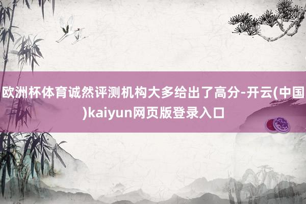 欧洲杯体育诚然评测机构大多给出了高分-开云(中国)kaiyun网页版登录入口