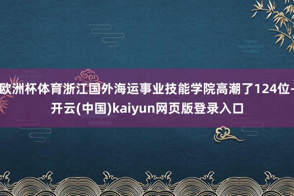欧洲杯体育浙江国外海运事业技能学院高潮了124位-开云(中国)kaiyun网页版登录入口