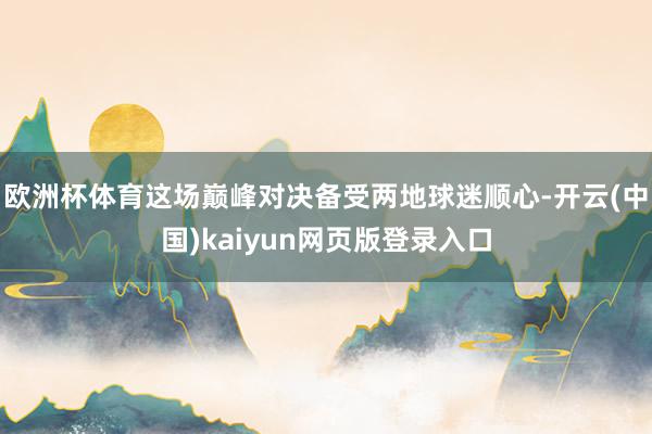 欧洲杯体育这场巅峰对决备受两地球迷顺心-开云(中国)kaiyun网页版登录入口
