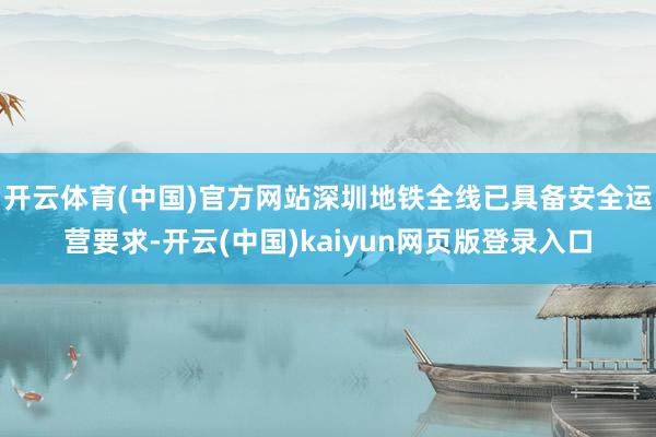开云体育(中国)官方网站深圳地铁全线已具备安全运营要求-开云(中国)kaiyun网页版登录入口