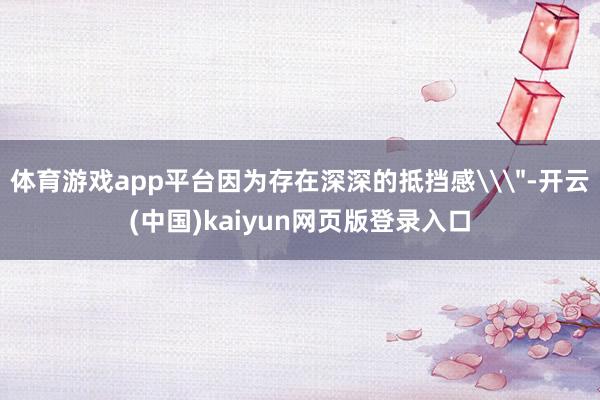 体育游戏app平台因为存在深深的抵挡感\