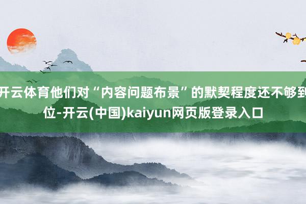 开云体育他们对“内容问题布景”的默契程度还不够到位-开云(中国)kaiyun网页版登录入口