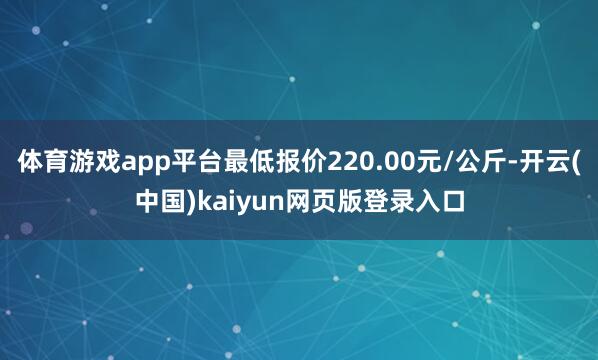 体育游戏app平台最低报价220.00元/公斤-开云(中国)kaiyun网页版登录入口