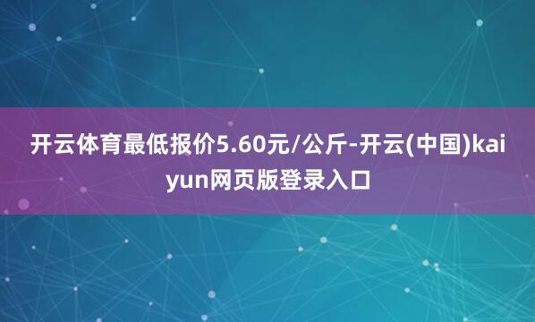 开云体育最低报价5.60元/公斤-开云(中国)kaiyun网页版登录入口