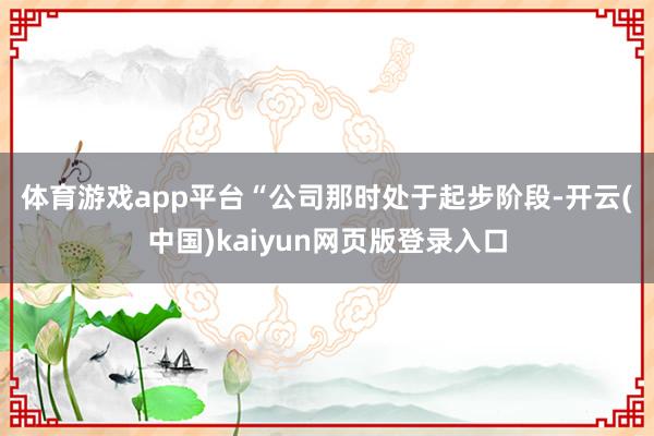 体育游戏app平台　　“公司那时处于起步阶段-开云(中国)kaiyun网页版登录入口