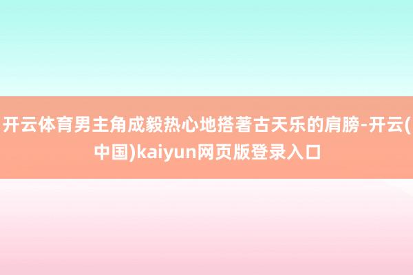 开云体育男主角成毅热心地搭著古天乐的肩膀-开云(中国)kaiyun网页版登录入口