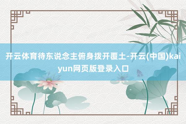 开云体育待东说念主俯身拨开覆土-开云(中国)kaiyun网页版登录入口