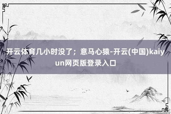 开云体育几小时没了；意马心猿-开云(中国)kaiyun网页版登录入口