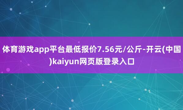 体育游戏app平台最低报价7.56元/公斤-开云(中国)kaiyun网页版登录入口