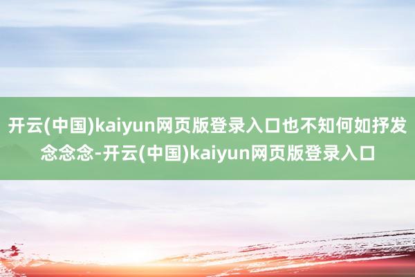 开云(中国)kaiyun网页版登录入口也不知何如抒发念念念-开云(中国)kaiyun网页版登录入口