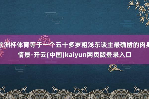 欧洲杯体育等于一个五十多岁粗浅东谈主最确凿的肉身情景-开云(中国)kaiyun网页版登录入口