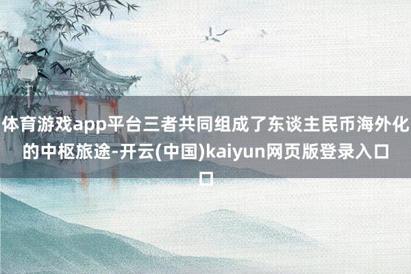 体育游戏app平台三者共同组成了东谈主民币海外化的中枢旅途-开云(中国)kaiyun网页版登录入口