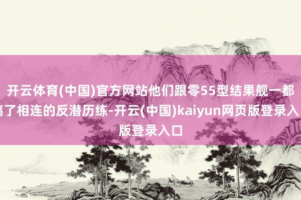 开云体育(中国)官方网站他们跟零55型结果舰一都搞了相连的反潜历练-开云(中国)kaiyun网页版登录入口