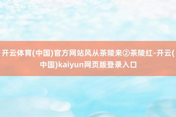 开云体育(中国)官方网站风从茶陵来②茶陵红-开云(中国)kaiyun网页版登录入口