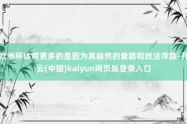 欧洲杯体育更多的是因为其赫然的套路和效法萍踪-开云(中国)kaiyun网页版登录入口