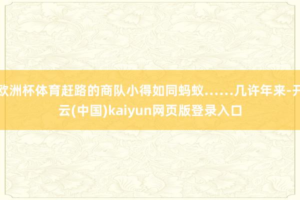 欧洲杯体育赶路的商队小得如同蚂蚁……几许年来-开云(中国)kaiyun网页版登录入口