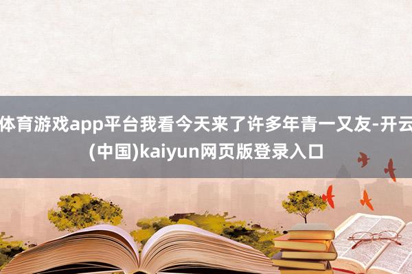 体育游戏app平台我看今天来了许多年青一又友-开云(中国)kaiyun网页版登录入口