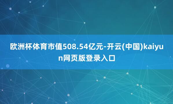 欧洲杯体育市值508.54亿元-开云(中国)kaiyun网页版登录入口