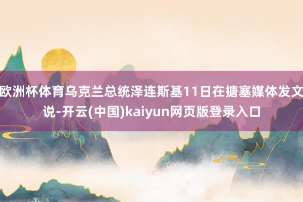 欧洲杯体育乌克兰总统泽连斯基11日在搪塞媒体发文说-开云(中国)kaiyun网页版登录入口