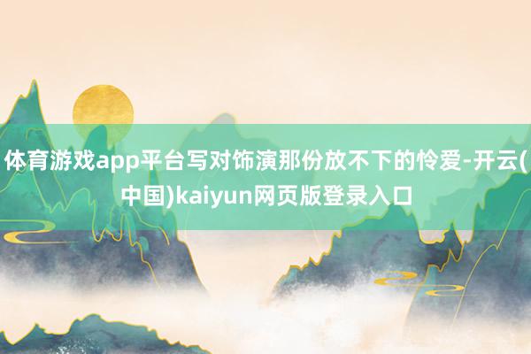 体育游戏app平台写对饰演那份放不下的怜爱-开云(中国)kaiyun网页版登录入口